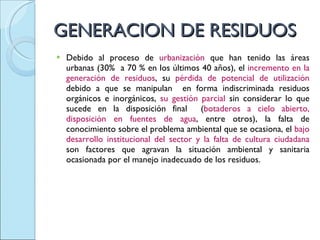 GENERACION DE RESIDUOS Debido al proceso de  urbanización  que han tenido las áreas urbanas (30%  a 70 % en los últimos 40 años), el  incremento en la generación de residuos , su  pérdida de potencial de utilización  debido a que se manipulan  en forma indiscriminada residuos orgánicos e inorgánicos,  su gestión parcial  sin considerar lo que sucede en la disposición final  ( botaderos a cielo abierto, disposición en fuentes de agua , entre otros), la falta de conocimiento sobre el problema ambiental que se ocasiona, el  bajo desarrollo institucional del sector y la falta de cultura ciudadana  son factores que agravan la situación ambiental y sanitaria ocasionada por el manejo inadecuado de los residuos. 
