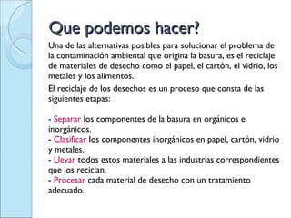 Que podemos hacer? Una de las alternativas posibles para solucionar el problema de la contaminación ambiental que origina la basura, es el reciclaje de materiales de desecho como el papel, el cartón, el vidrio, los metales y los alimentos.  El reciclaje de los desechos es un proceso que consta de las siguientes etapas:  -  Separar  los componentes de la basura en orgánicos e inorgánicos.  -  Clasificar  los componentes inorgánicos en papel, cartón, vidrio y metales.  -  Llevar  todos estos materiales a las industrias correspondientes que los reciclan.  -  Procesar  cada material de desecho con un tratamiento adecuado. 