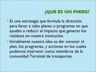 ¿QUE ES UN PMIRS? Es una estrategia que formula la dirección para llevar a cabo planes o programas en que ayuden a reducir el impacto que generan los residuos en nuestra institución. Inicialmente nuestra idea es dar conocer el plan, los programas, y acciones en los cuales podemos intervenir como miembros de la comunidad Terminal de transportes. 