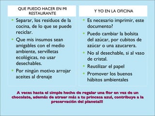 A veces hasta el simple hecho de regalar una flor en vez de un chocolate, además de atraer más a tu princesa azul, contribuye a la preservación del planeta!!!  QUE PUEDO HACER EN MI RESTAURANTE Y YO EN LA OFICINA Separar, los residuos de la cocina, de lo que se puede reciclar. Que mis insumos sean amigables con el medio ambiente, servilletas ecológicas, no usar desechables. Por ningún motivo arrojar aceites al drenaje Es necesario imprimir, este documento? Puedo cambiar la bolsita del azúcar, por cubitos de azúcar o una azucarera. No al desechable, si al vaso de cristal. Reutilizar el papel Promover los buenos hábitos ambientales 