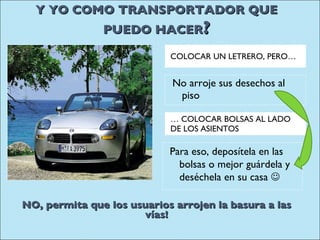 Y YO COMO TRANSPORTADOR QUE PUEDO HACER ? …  COLOCAR BOLSAS AL LADO DE LOS ASIENTOS COLOCAR UN LETRERO, PERO… No arroje sus desechos al piso Para eso, deposítela en las bolsas o mejor guárdela y deséchela en su casa     NO, permita que los usuarios arrojen la basura a las vías! 