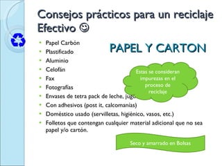 Consejos prácticos para un reciclaje Efectivo   Papel Carbón  Plastificado  Aluminio  Celofán  Fax  Fotografías  Envases de tetra pack de leche, jugos, etc.  Con adhesivos (post it, calcomanías)  Doméstico usado (servilletas, higiénico, vasos, etc.)  Folletos que contengan cualquier material adicional que no sea papel y/o cartón.  PAPEL Y CARTON Estas se consideran impurezas en el proceso de reciclaje Seco y amarrado en Bolsas 