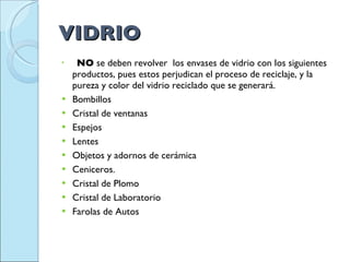 VIDRIO       NO  se deben revolver  los envases de vidrio con los siguientes productos, pues estos perjudican el proceso de reciclaje, y la pureza y color del vidrio reciclado que se generará.  Bombillos  Cristal de ventanas  Espejos  Lentes  Objetos y adornos de cerámica  Ceniceros.  Cristal de Plomo  Cristal de Laboratorio  Farolas de Autos  