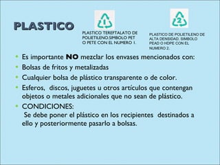 PLASTICO PLASTICO TEREFTALATO DE POLIETILENO.SIMBOLO PET O PETE CON EL NUMERO 1. Es importante  NO  mezclar los envases mencionados con:  Bolsas de fritos y metalizadas  Cualquier bolsa de plástico transparente o de color.  Esferos,  discos, juguetes u otros artículos que contengan objetos o metales adicionales que no sean de plástico.  CONDICIONES:  Se debe poner el plástico en los recipientes  destinados a ello y posteriormente pasarlo a bolsas.  PLASTICO DE POLIETILENO DE ALTA DENSIDAD. SIMBOLO PEAD O HDPE CON EL NUMERO 2 . 