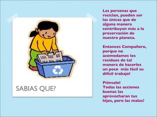 Las personas que reciclan, pueden ser las únicas que de alguna manera contribuyen más a la preservación de nuestro planeta. Entonces Compañero, porque no acomodamos los residuos de tal manera de hacerles un poco  más fácil su difícil trabajo! Piénsalo!  Todas las acciones buenas las aprovecharan tus hijos, pero las malas? SABIAS QUE? 