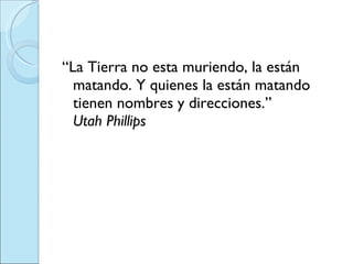 “ La Tierra no esta muriendo, la están matando. Y quienes la están matando tienen nombres y direcciones.” Utah Phillips 