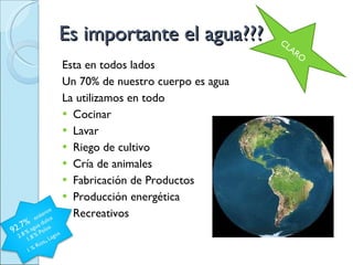 Es importante el agua??? Esta en todos lados Un 70% de nuestro cuerpo es agua La utilizamos en todo Cocinar Lavar Riego de cultivo Cría de animales  Fabricación de Productos Producción energética  Recreativos  CLARO 