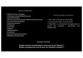 Notion et définitions
• Diktat/Traité de Versailles.
• Chemises noires/SA/Bolchéviques.
• Duce/Führer/Vodj.
• Fils de la Louve/Jeunesses Hitlériennes/Komsomols.
• Communisme-socialisme.
• Fascisme/nazisme.
• Prolétariat.
• Komintern.
• Pogrom.
• Nationalisation.
• Anschluss
• Pacifisme/interventionnisme.
• Brigades internationales.
Points de passage et d’ouverture
• 1937-1938 : la Grande Terreur en URSS.
• 9-10 novembre 1938 : la nuit de Cristal.
• 1936-1938 : les interventions étrangères dans la
guerre civile espagnole : géopolitique des
totalitarismes.
Question centrale
Quelles sont les caractéristiques communes de ces régimes ?
Quelles conséquences vont-ils avoir sur l'équilibre européen ?
 