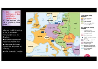 1. Des points
communs et des
spécificités
idéologiques.
A) Des régimes nés
de la guerre et de la
crise
L’Europe en 1920, après le
Traité de Versailles :
• Démantèlement des
Empires.
• Question des minorités
nationales non résolue.
• Allemagne réduite et
coupée par le corridor de
Dantzig.
• Italie : la victoire mutilée.
 