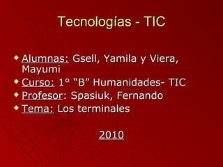 Tecnologías - TICTecnologías - TIC
 Alumnas:Alumnas: Gsell, Yamila y Viera,Gsell, Yamila y Viera,
MayumiMayumi
 Curso:Curso: 1° “B” Humanidades- TIC1° “B” Humanidades- TIC
 ProfesorProfesor: Spasiuk, Fernando: Spasiuk, Fernando
 Tema:Tema: Los terminalesLos terminales
20102010
 