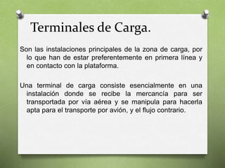 Terminales de Carga.
Son las instalaciones principales de la zona de carga, por
lo que han de estar preferentemente en primera línea y
en contacto con la plataforma.
Una terminal de carga consiste esencialmente en una
instalación donde se recibe la mercancía para ser
transportada por vía aérea y se manipula para hacerla
apta para el transporte por avión, y el ﬂujo contrario.
 