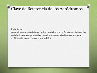 Clave de Referencia de los Aeródromos
Relaciona
entre sí las características de los aeródromos, a fin de suministrar las
instalaciones aeroportuarias para los aviones destinados a operar.
• Consiste de un numero y una letra
 