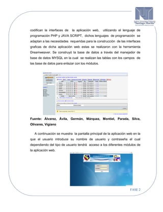 codifican la interfaces de

la aplicación web,

utilizando el lenguaje de

programación PHP y JAVA SCRIPT, dichos lenguajes de programación se
adaptan a las necesidades requeridas para la construcción de las interfaces
graficas de dicha aplicación web estas se realizaron con la herramienta
Dreamweaver. Se construyó la base de datos a través del manejador de
base de datos MYSQL en la cual se realizan las tablas con los campos de
las base de datos para enlazar con los módulos.

Fuente: Álvarez, Ávila, Germán, Márquez, Montiel, Parada, Silva,
Olivares, Vigiano
A continuación se muestra la pantalla principal de la aplicación web en la
que el usuario introduce su nombre de usuario y contraseña el cual
dependiendo del tipo de usuario tendrá acceso a los diferentes módulos de
la aplicación web.

FASE 2

 