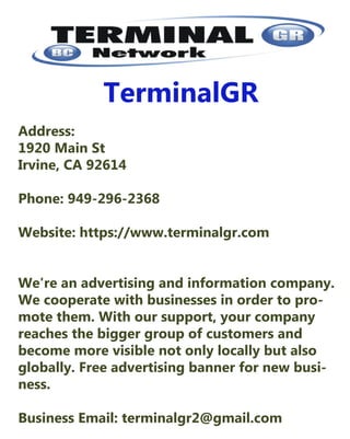 TerminalGR
Address: 
1920MainSt 
Irvine,CA92614
Phone:949-296-2368
Website:https://www.terminalgr.com
We'reanadvertisingandinformationcompany.We'reanadvertisingandinformationcompany.
Wecooperatewithbusinessesinordertopro-
motethem.Withoursupport,yourcompany
reachesthebiggergroupofcustomersand
becomemorevisiblenotonlylocallybutalso
globally.Freeadvertisingbannerfornewbusi-
ness.
BusinessEmail: terminalgr2@gmail.com
 