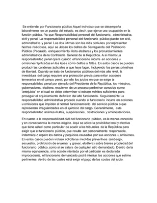 Se entiende por Funcionario público Aquel individuo que se desempeña
laboralmente en un puesto del estado, es decir, que ejerce una ocupación en la
función pública. Ya que Responsabilidad personal del funcionario, administrativa,
civil y penal. La responsabilidad personal del funcionario público puede ser civil,
administrativa y penal. Las dos últimas son las más comunes por representar
hechos noticiosos, aquí se ubican los delitos de Salvaguarda del Patrimonio
Público (Peculado, enriquecimiento ilícito etcétera) y los pronunciamientos
administrativos de la Contraloría General de la República. A si mismo La
responsabilidad penal opera cuando el funcionario incurre en acciones u
omisiones tipificadas en las leyes como delitos o faltas. En estos casos se pueden
producir las condenas judiciales a que haya lugar, incluyendo las penas privativas
de libertad. Cuando se trata de funcionarios públicos del más alto nivel, la
investidura del cargo requiere una protección previa para evitar acciones
temerarias en el campo penal, por ello los juicios en que se exige la
responsabilidad penal por ejemplo del Presidente de la República, los ministros,
gobernadores, etcétera, requieren de un proceso preliminar conocido como
'antejuicio' en el cual se debe determinar si existen méritos suficientes para
proseguir el enjuiciamiento definitivo del alto funcionario. Seguidamente La
responsabilidad administrativa procede cuando el funcionario incurre en acciones
u omisiones que impiden el normal funcionamiento del servicio público o que
representan irregularidades en el ejercicio del cargo. Generalmente, esta
responsabilidad acarrea multas, suspensiones, destituciones y amonestaciones.
En cuanto a la responsabilidad civil del funcionario público, es la menos conocida
y en consecuencia la menos exigida. Aquí se ubica la posibilidad real y efectiva
que tiene usted como particular de acudir a los tribunales de la República para
exigir que el funcionario público, que resulte ser personalmente responsable,
indemnice o repare los daños y perjuicios causados por sus acciones u omisiones.
En estos casos pueden incluso solicitarse medidas preventivas (embargo,
secuestro, prohibición de enajenar y gravar, etcétera) sobre bienes propiedad del
funcionario público, como si se tratara de cualquier otro demandado. Dentro de la
misma equivalencia, si la acción intentada por el particular es declarada
improcedente, el funcionario demandado podrá intentar las acciones que estime
pertinentes dentro de las cuales está exigir el pago de las costas del juicio
 
