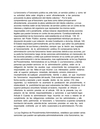 La funcionaria o Funcionario público es, ante todo, un servidor público y como tal
su actividad debe estar dirigida a servir eficientemente a las personas
procurando la plena satisfacción del interés colectivo.” Por lo tanto
comprendemos que el funcionario que tiene como deber principal servir
eficientemente, procurando la plena satisfacción del interés colectivo, y si sus
acciones mientras estén en las funciones de servidor público van en contra de los
intereses y objetivos del organismo que representan los mismos serán
responsables civil o penalmente, ambas inclusive dependiendo de las acciones
legales que puedan tomarse en contra de esa persona. Constitucionalmente la
responsabilidad de los funcionarios está establecida en el Artículo 139. El
ejercicio del Poder Público acarrea responsabilidad individual por abuso o
desviación de poder o por violación de esta Constitución o de la ley. Artículo 140.
El Estado responderá patrimonialmente por los daños que sufran los particulares
en cualquiera de sus bienes y derechos, siempre que la lesión sea imputable
al funcionamiento de la administración pública. En consecuencia tanto la
administración como los funcionarios tienen sanciones debido a sus acciones, por
su parte los funcionarios luego de las sanciones administrativas sin menoscabo de
las acciones penales y civiles que pudieran tomarse en su contra por parte de la
misma administración o de los interesados, mas explícitamente en la Ley Orgánica
de Procedimientos Administrativos en su Artículo 3. Los funcionarios y demás
personas que presten servicios en la administración pública, están en la
obligación de tramitar los asuntos cuyo conocimiento les corresponda y son
responsables por las faltas en que incurran. Los interesados podrán reclamar,
ante el superior jerárquico inmediato, del retardo, omisión, distorsión o
incumplimiento de cualquier procedimiento, trámite o plazo, en que incurrieren
los funcionarios responsables del asunto. Este reclamo deberá interponerse en
forma escrita y razonada y será resuelto dentro de los quince (15) días
siguientes. La reclamación no acarreará la paralización del procedimiento, ni
obstaculizará la posibilidad de que sean subsanadas las fallas u omisiones. Si el
superior jerárquico encontrare fundado el reclamo, impondrá al infractor o
infractores la sanción prevista en el artículo 100 de la presente Ley sin
perjuicio de las demás responsabilidades y sanciones a que hubiere lugar.
Artículo 6 Cuando la administración haya incurrido en mora o retardo en el
cumplimiento de las obligaciones contraídas con los administrados y ello
acarreare daño patrimonial, el funcionario o funcionarios a quienes competa la
tramitación del asunto, además de las sanciones previstas en esta ley, será
responsable civilmente por el daño ocasionado a la administración. Por otra
parte
La Ley Orgánica de Procedimientos Administrativos, establece que existen varias
sanciones que pueden ser aplicadas administrativamente a los funcionarios, las
 