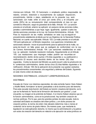 mismas son: Artículo 100. El funcionario o empleado público responsable de
retardo, omisión, distorsión o incumplimiento de cualquier disposición,
procedimiento, trámite o plazo, establecido en la presente Ley, será
sancionado con multa entre el cinco por ciento (5%) y el cincuenta por
ciento (50%) de su remuneración total correspondiente al mes en que
cometió la infracción, según la gravedad de la falta. Artículo 101. La sanción
prevista en el artículo anterior se aplicará sin perjuicio de las acciones civiles,
penales o administrativas a que haya lugar. Igualmente, quedan a salvo las
demás sanciones previstas en la Ley de Carrera Administrativa. Artículo 102.
Para la imposición de las multas señaladas en esta Ley se seguirá el
procedimiento establecido al efecto por la Ley Orgánica de la Hacienda Pública
Nacional, en cuanto sea aplicable. Artículo 103. La multa prevista en el artículo
100 será aplicada por el Ministro respectivo. Los superiores inmediatos del
sancionado deberán iniciar el procedimiento para la aplicación de la multa, so
pena de incurrir en falta grave que se castigará de conformidad con la Ley
de Carrera Administrativa. Artículo 104. Las sanciones establecidas en esta
Ley se aplicarán mediante resolución motivada. Seguidamente en el Artículo
105. Las resoluciones que impongan multas podrán ser recurridas en
reconsideración, dentro de los quince (15) días siguientes a su publicación o
notificación. El recurso será decidido dentro de los treinta (30) días
siguientes. Contra la decisión del Ministro se podrá recurrir ante la jurisdicción de
lo contencioso administrativo, dentro de los cinco (5) días hábiles siguientes a la
notificación. Artículo 106. De la aplicación de la presente Ley quedan excluidos
los procedimientos concernientes a la seguridad y defensa del Estado. Sguiendo
en este mismo orden de ideas las
NOCIONES DOCTRINALES, LEGALES Y JURISPRUDENCIALES.
DOCTRINAS:
Escuela de Viena: Los máximos exponentes de esta corriente fueron Hans Kelsen
y Adolfo Merkl, formularon la teoría gradualista o de la doctrina pura del derecho.
Para esta escuela toda función del Estado es función creadora del derecho; es lo
que se ha llamado la "teoría de la formación del derecho por grados", y que
encuentra su imagen en la pirámide de Kelsen. A si mismo Kelsen observa que en
la función administrativa, como en la jurisdiccional, hay también creación de
normas jurídicas. Por lo que, para los grandes juristas de esta escuela, toda la
actividad del Estado es creadora del orden jurídico, y en dicho proceso de
creación jurídica, la norma de orden más elevado determina más o menos el
contenido de la norma de grado inferior, De manera pues, que mediante la
legislación se está aplicando derecho, lo mismo que la administración y la justicia
son actos de creación del derecho en relación a la ejecución de actos jurídicos en
 