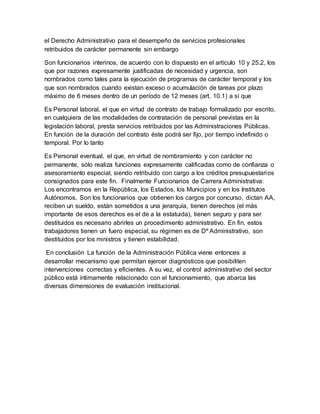 el Derecho Administrativo para el desempeño de servicios profesionales
retribuidos de carácter permanente sin embargo
Son funcionarios interinos, de acuerdo con lo dispuesto en el artículo 10 y 25.2, los
que por razones expresamente justificadas de necesidad y urgencia, son
nombrados como tales para la ejecución de programas de carácter temporal y los
que son nombrados cuando existan exceso o acumulación de tareas por plazo
máximo de 6 meses dentro de un período de 12 meses (art. 10.1) a sí que
Es Personal laboral, el que en virtud de contrato de trabajo formalizado por escrito,
en cualquiera de las modalidades de contratación de personal previstas en la
legislación laboral, presta servicios retribuidos por las Administraciones Públicas.
En función de la duración del contrato éste podrá ser fijo, por tiempo indefinido o
temporal. Por lo tanto
Es Personal eventual, el que, en virtud de nombramiento y con carácter no
permanente, sólo realiza funciones expresamente calificadas como de confianza o
asesoramiento especial, siendo retribuido con cargo a los créditos presupuestarios
consignados para este fin. Finalmente Funcionarios de Carrera Administrativa:
Los encontramos en la República, los Estados, los Municipios y en los Institutos
Autónomos. Son los funcionarios que obtienen los cargos por concurso, dictan AA,
reciben un sueldo, están sometidos a una jerarquía, tienen derechos (el más
importante de esos derechos es el de a la estatuida), tienen seguro y para ser
destituidos es necesario abrirles un procedimiento administrativo. En fin, estos
trabajadores tienen un fuero especial, su régimen es de Dº Administrativo, son
destituidos por los ministros y tienen estabilidad.
En conclusión La función de la Administración Pública viene entonces a
desarrollar mecanismo que permitan ejercer diagnósticos que posibiliten
intervenciones correctas y eficientes. A su vez, el control administrativo del sector
público está íntimamente relacionado con el funcionamiento, que abarca las
diversas dimensiones de evaluación institucional.
 
