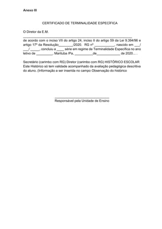 Anexo III
CERTIFICADO DE TERMINALIDADE ESPECÍFICA
O Diretor da E.M.
____________________________________________________________
de acordo com o inciso VII do artigo 24, inciso II do artigo 59 da Lei 9.394/96 e
artigo 17º da Resolução________/2020. RG nº ___________, nascido em ___/
___/ _____, concluiu a ____ série em regime de Terminalidade Específica no ano
letivo de _________. Marituba /Pa, __________de_____________ de 2020... .
Secretário (carimbo com RG) Diretor (carimbo com RG) HISTÓRICO ESCOLAR
Este Histórico só tem validade acompanhado da avaliação pedagógica descritiva
do aluno. (Informação a ser inserida no campo Observação do histórico
______________________________
Responsável pela Unidade de Ensino
 