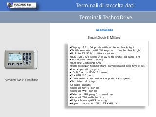 Terminali di raccolta dati
Descrizione
•Display 128 x 64 pixels with white led back-light
•Tactile keyboard with 20 keys with blue led back-light
•Build-in 13.56 Mhz Mifare reader
•LCD 128 x 64 pixels Display with white led back-light
•512 Mbyte flash memory
•800 Mhz CortexA8 CPU
•High precision temperature-compensated real time clock
•Linux operating system
•10-100 Auto-MDIX Ethernet
•2 x USB 2.0 port
•Three serial communication ports RS232/485
•Two internal relays
•2 digital inputs
•Internal UMTS dongle
•Internal WiFi dongle
•External USB plug for pen-drive
•Internal 770 mAh battery
•Polycarbonate/ABS housing
•Approximate size 130 x 85 x 40 mm
SmartClock 3 Mifare
SmartClock 3 Mifare
Terminali TechnoDrive
 