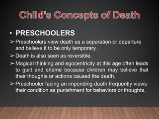 • PRESCHOOLERS
➢Preschoolers view death as a separation or departure
and believe it to be only temporary.
➢Death is also seen as reversible.
➢Magical thinking and egocentricity at this age often leads
to guilt and shame because children may believe that
their thoughts or actions caused the death.
➢Preschooler facing an impending death frequently views
their condition as punishment for behaviors or thoughts.
 