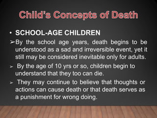 • SCHOOL-AGE CHILDREN
➢By the school age years, death begins to be
understood as a sad and irreversible event, yet it
still may be considered inevitable only for adults.
➢ By the age of 10 yrs or so, children begin to
understand that they too can die.
➢ They may continue to believe that thoughts or
actions can cause death or that death serves as
a punishment for wrong doing.
 