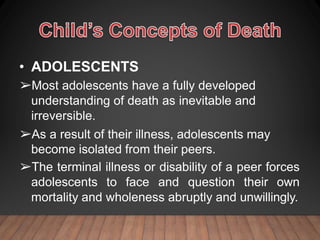 • ADOLESCENTS
➢Most adolescents have a fully developed
understanding of death as inevitable and
irreversible.
➢As a result of their illness, adolescents may
become isolated from their peers.
➢The terminal illness or disability of a peer forces
adolescents to face and question their own
mortality and wholeness abruptly and unwillingly.
 