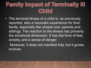 • The terminal illness of a child is, as previously
reported, also a traumatic experience for their
family, especially the closest one: parents and
siblings. The reaction to the illness has primarily
the emotional dimension. It has the form of fear,
anxiety, and a sense of danger.
• Moreover, it does not manifest fully, but it grows,
evolves.
 