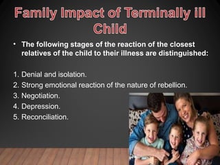 • The following stages of the reaction of the closest
relatives of the child to their illness are distinguished:
1. Denial and isolation.
2. Strong emotional reaction of the nature of rebellion.
3. Negotiation.
4. Depression.
5. Reconciliation.
 
