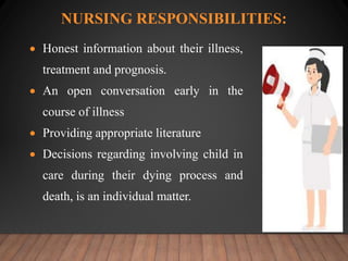 NURSING RESPONSIBILITIES:
 Honest information about their illness,
treatment and prognosis.
 An open conversation early in the
course of illness
 Providing appropriate literature
 Decisions regarding involving child in
care during their dying process and
death, is an individual matter.
 
