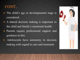 CONT.,
 The child’s age or developmental stage is
considered.
 A shared decision making is important to
the child and family’s emotional health.
 Parents require professional support and
guidance in this.
 Adolescents have autonomy in decision
making with regard to care and treatment
 