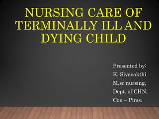 NURSING CARE OF
TERMINALLY ILL AND
DYING CHILD
Presented by:
K. Sivasakthi
M.sc nursing,
Dept. of CHN,
Con – Pims.
 