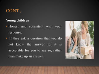 CONT.,
Young children
• Honest and consistent with your
response.
• If they ask a question that you do
not know the answer to, it is
acceptable for you to say so, rather
than make up an answer.
 