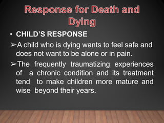 • CHILD’S RESPONSE
➢A child who is dying wants to feel safe and
does not want to be alone or in pain.
➢The frequently traumatizing experiences
of a chronic condition and its treatment
tend to make children more mature and
wise beyond their years.
 