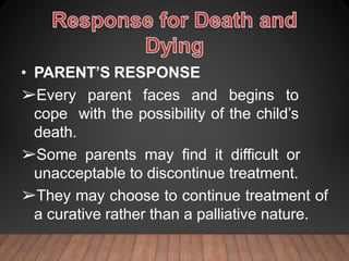 • PARENT’S RESPONSE
➢Every parent faces and begins to
cope with the possibility of the child’s
death.
➢Some parents may find it difficult or
unacceptable to discontinue treatment.
➢They may choose to continue treatment of
a curative rather than a palliative nature.
 