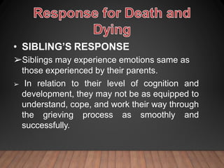 • SIBLING’S RESPONSE
➢Siblings may experience emotions same as
those experienced by their parents.
➢ In relation to their level of cognition and
development, they may not be as equipped to
understand, cope, and work their way through
the grieving process as smoothly and
successfully.
 