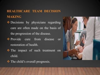 HEALTHCARE TEAM DECISION
MAKING
 Decisions by physicians regarding
care are often made on the basis of
the progression of the disease.
 Provide cure from disease or
restoration of health.
 The impact of such treatment on
child.
 The child’s overall prognosis.
 