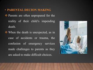 • PARENTAL DECION MAKING
 Parents are often unprepared for the
reality of their child’s impending
death.
 When the death is unexpected, as in
case of accidents or trauma, the
confusion of emergency services
made challenges to parents as they
are asked to make difficult choices.
 