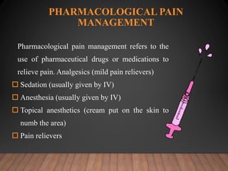 PHARMACOLOGICAL PAIN
MANAGEMENT
Pharmacological pain management refers to the
use of pharmaceutical drugs or medications to
relieve pain. Analgesics (mild pain relievers)
 Sedation (usually given by IV)
 Anesthesia (usually given by IV)
 Topical anesthetics (cream put on the skin to
numb the area)
 Pain relievers
 
