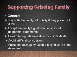 • General
➢Stay with the family; sit quietly if they prefer not
to talk .
➢Accept the family’s grief reactions; avoid
judgmental statements.
➢Avoid offering rationalization for child’s death.
➢ Avoid artificial consolation
➢ Focus on feelings by using a feeling word in the
statement.
 