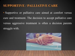 SUPPORTIVE / PALLIATIVE CARE
• Supportive or palliative care aimed at comfort versus
cure and treatment. The decision to accept palliative care
versus aggressive treatment is often a decision parents
struggle with.
 