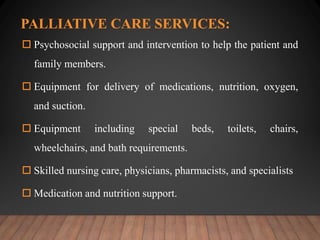 PALLIATIVE CARE SERVICES:
 Psychosocial support and intervention to help the patient and
family members.
 Equipment for delivery of medications, nutrition, oxygen,
and suction.
 Equipment including special beds, toilets, chairs,
wheelchairs, and bath requirements.
 Skilled nursing care, physicians, pharmacists, and specialists
 Medication and nutrition support.
 