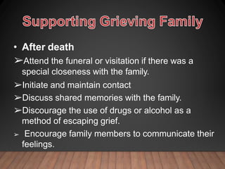 • After death
➢Attend the funeral or visitation if there was a
special closeness with the family.
➢Initiate and maintain contact
➢Discuss shared memories with the family.
➢Discourage the use of drugs or alcohol as a
method of escaping grief.
➢ Encourage family members to communicate their
feelings.
 