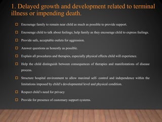 1. Delayed growth and development related to terminal
illness or impending death.
 Encourage family to remain near child as much as possible to provide support.
 Encourage child to talk about feelings; help family as they encourage child to express feelings.
 Provide safe, acceptable outlets for aggression.
 Answer questions as honestly as possible.
 Explain all procedures and therapies, especially physical effects child will experience.
 Help the child distinguish between consequences of therapies and manifestations of disease
process.
 Structure hospital environment to allow maximal self- control and independence within the
limitations imposed by child’s developmental level and physical condition.
 Respect child’s need for privacy
 Provide for presence of customary support systems.
 