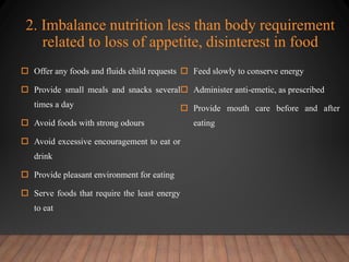 2. Imbalance nutrition less than body requirement
related to loss of appetite, disinterest in food
 Offer any foods and fluids child requests
 Provide small meals and snacks several
times a day
 Avoid foods with strong odours
 Avoid excessive encouragement to eat or
drink
 Provide pleasant environment for eating
 Serve foods that require the least energy
to eat
 Feed slowly to conserve energy
 Administer anti-emetic, as prescribed
 Provide mouth care before and after
eating
 