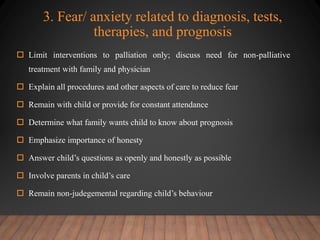 3. Fear/ anxiety related to diagnosis, tests,
therapies, and prognosis
 Limit interventions to palliation only; discuss need for non-palliative
treatment with family and physician
 Explain all procedures and other aspects of care to reduce fear
 Remain with child or provide for constant attendance
 Determine what family wants child to know about prognosis
 Emphasize importance of honesty
 Answer child’s questions as openly and honestly as possible
 Involve parents in child’s care
 Remain non-judegemental regarding child’s behaviour
 