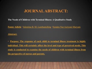JOURNALABSTRACT:
The Needs of Children with Terminal Illness: A Qualitative Study
Fanny Adistie, Valentina B. M. Lumbantobing, Nenden Nur Asriyani Maryam
Abstract:
• Purpose: The response of each child to terminal illness treatment is highly
individual. This will certainly affect the level and type of perceived needs. This
study is conducted to examine the needs of children with terminal illness from
the perspective of nurses and parents.
 