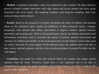 • Method: A qualitative descriptive study was conducted in this research. The data collection
process included in-depth interviews with eight nurses and eleven parents and focus group
discussion with seven nurses. The sampling technique used purposive sampling. Data were
analyzed using content analysis.
• Results: Based on the perspective of nurses and parents the needs of children with terminal
illness in the biological aspect require the fulfilment of basic biological needs, a therapy
programme with minimal side effects, intervention to improve comfort, optimal infection
prevention, and on-going care. While in the psychological aspects, the children and parents need
information, motivation, tools to overcome the anxiety of parents, parental involvement and
education for children and families. In the social aspect there are the children’s need to play, need
for school, and need for social support. In the spiritual aspect, the children need to be able to
pray, receive spiritual guidance, and also to have spiritual guidance to prepare for death, and die
with dignity.
• Conclusion: The needs of a child with terminal illness are complex and require special
attention from the nurse. Therefore, nurses have a very important role to be able to
comprehensively assess the needs of children with terminal illness in an effort to improve the
quality of life of children.
 