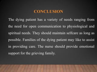 CONCLUSION
The dying patient has a variety of needs ranging from
the need for open communication to physiological and
spiritual needs. They should maintain selfcare as long as
possible. Families of the dying patient may like to assist
in providing care. The nurse should provide emotional
support for the grieving family.
 