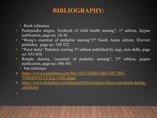 BIBLIOGRAPHY:
• Book reference
• Pushpendra magon, Textbook of child health nursing”, 1st edition, Jaypee
publication, page no. 34-36
• “Wong’s essential of pediatric nursing”2nd South Asian edition, Elsevier
publisher, page no: 520-522
• “Parul dutta” Pediatric nursing 3rd edition published by sags, new delhi, page
no: 852-856
• Rimple sharma, “essential of pediatric nursing”, 2nd edition, jaypee
publication, page no: 496-501
• Net reference
 https://www.coursehero.com/file/183322504/CARE-OF-THE-
TERMINALLY-ILL-CHILDppt/
 https://www.slideshare.net/nehamalik69/terminal-illness-and-death-during-
childhood
•
 